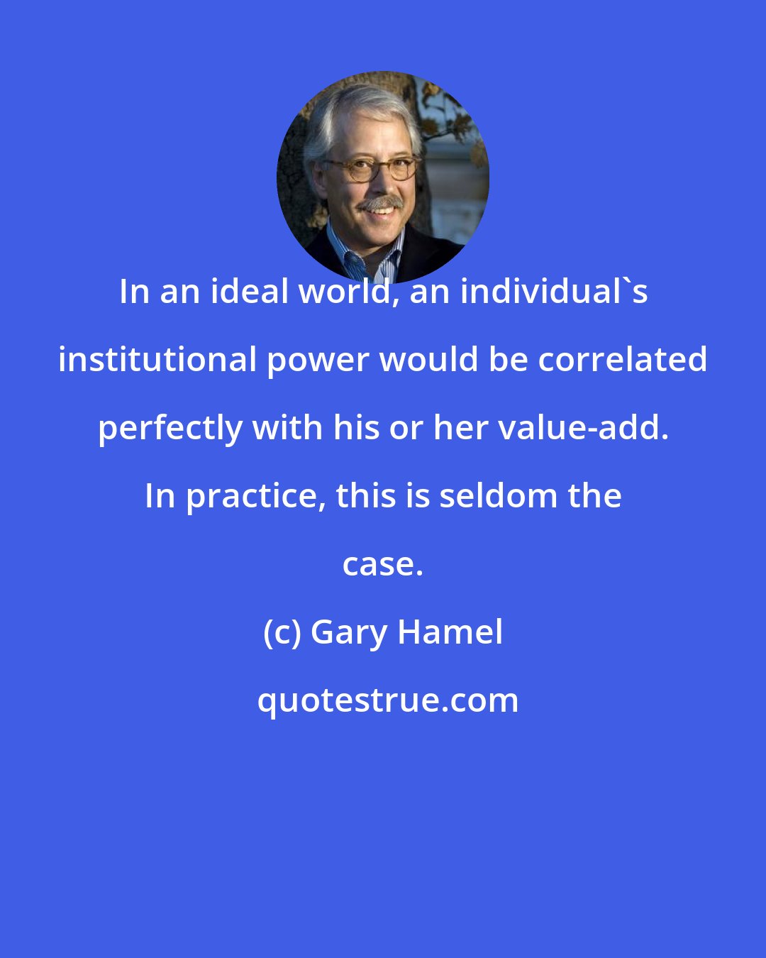 Gary Hamel: In an ideal world, an individual's institutional power would be correlated perfectly with his or her value-add. In practice, this is seldom the case.