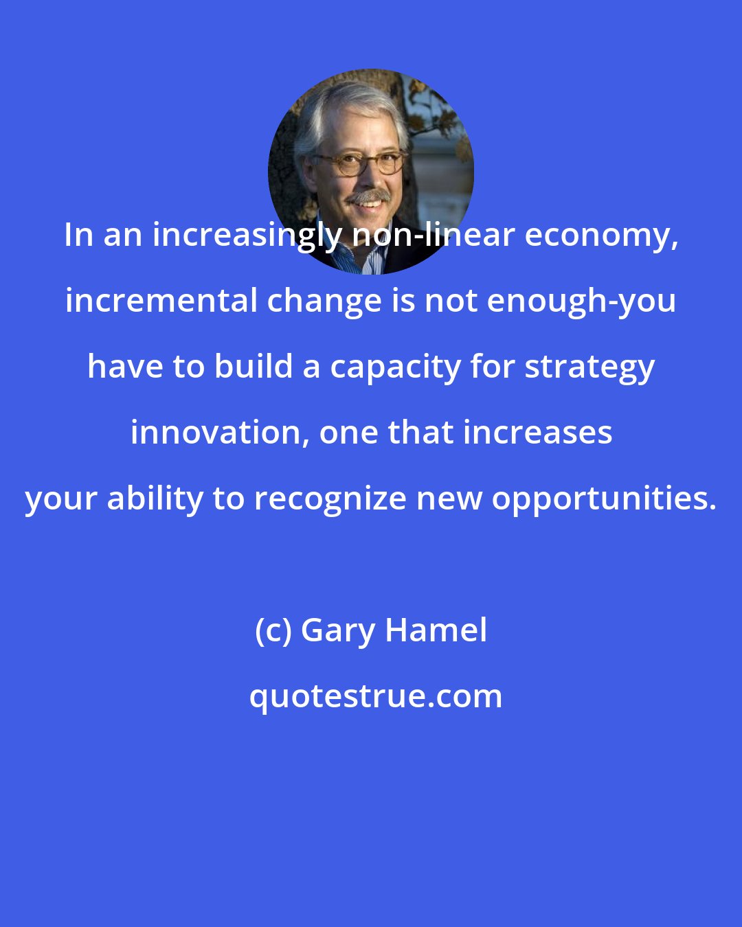 Gary Hamel: In an increasingly non-linear economy, incremental change is not enough-you have to build a capacity for strategy innovation, one that increases your ability to recognize new opportunities.