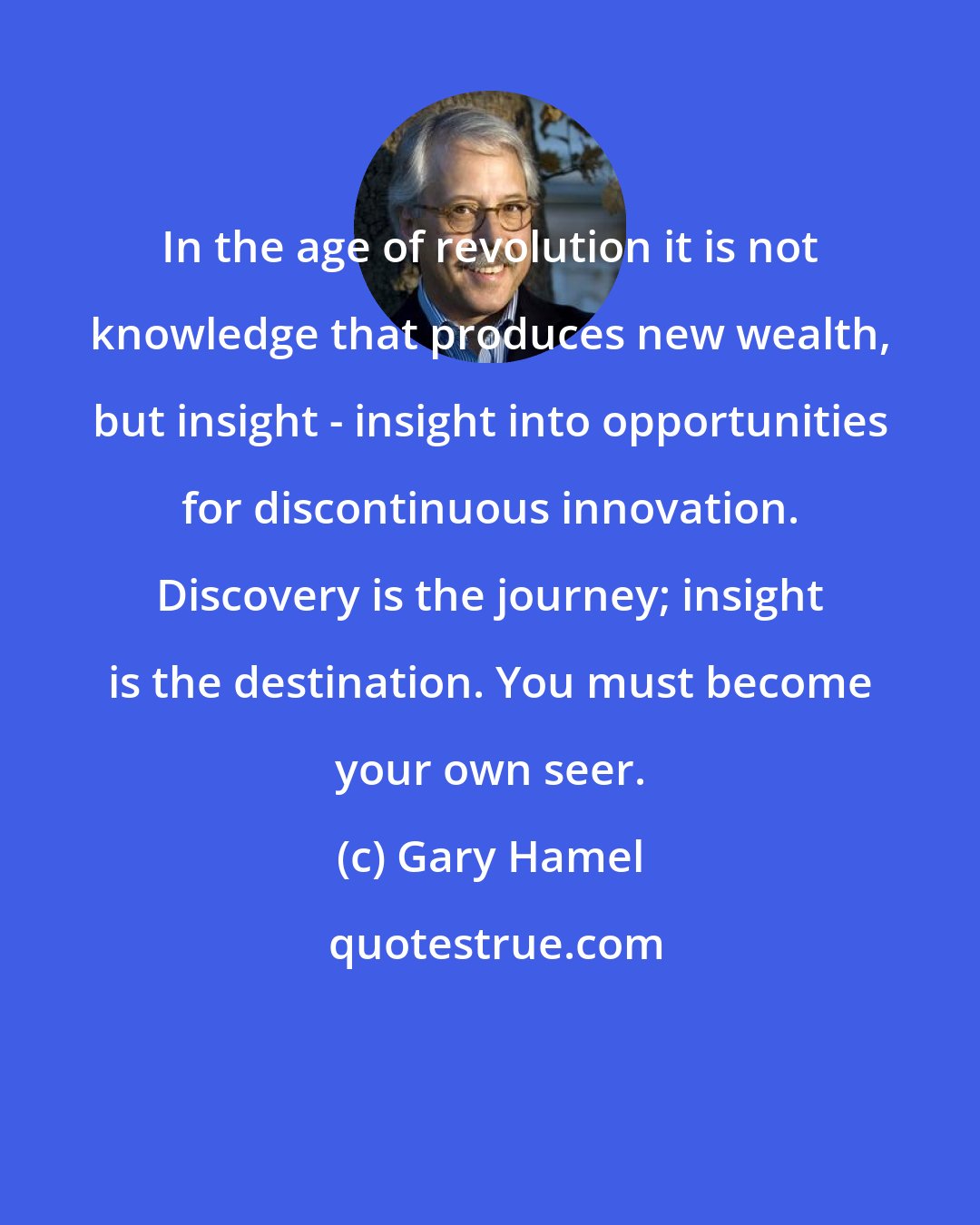 Gary Hamel: In the age of revolution it is not knowledge that produces new wealth, but insight - insight into opportunities for discontinuous innovation. Discovery is the journey; insight is the destination. You must become your own seer.