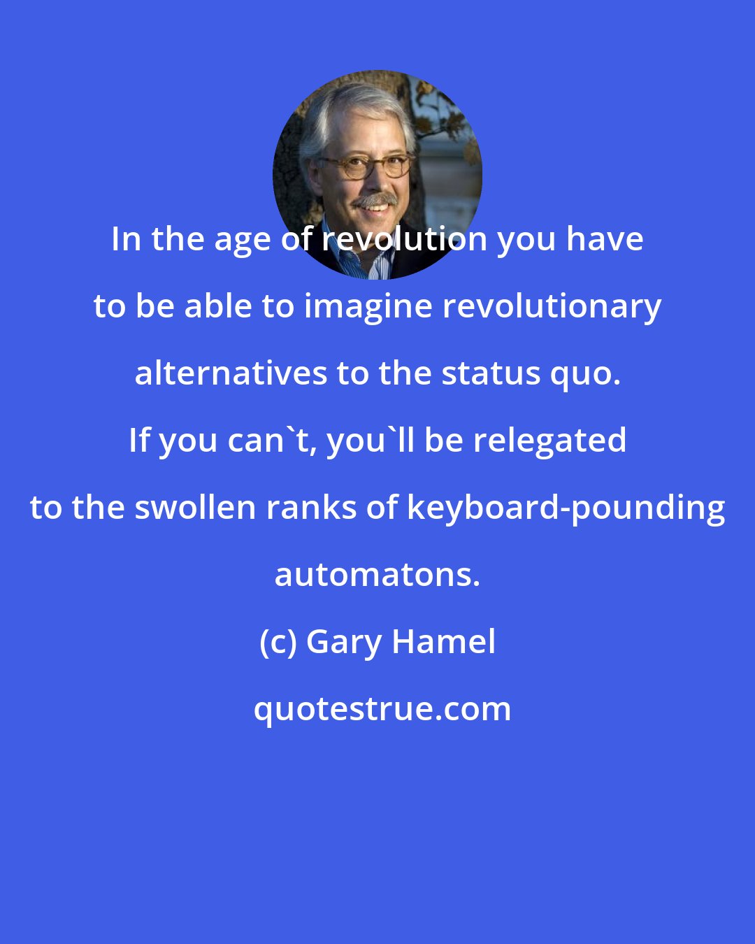 Gary Hamel: In the age of revolution you have to be able to imagine revolutionary alternatives to the status quo. If you can't, you'll be relegated to the swollen ranks of keyboard-pounding automatons.