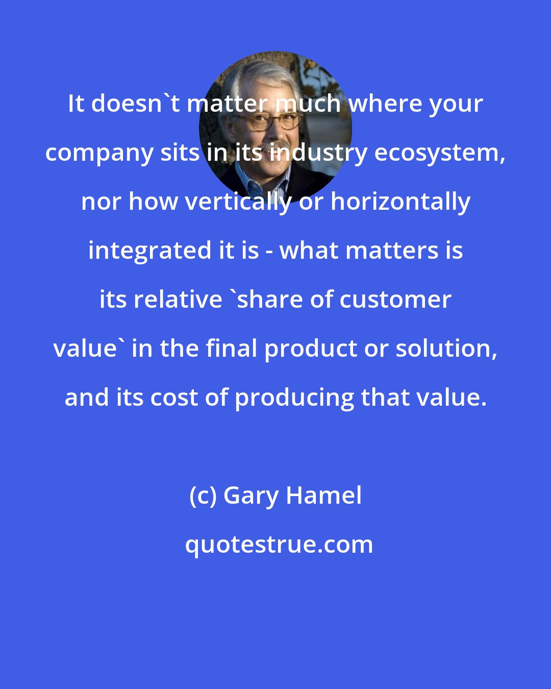 Gary Hamel: It doesn't matter much where your company sits in its industry ecosystem, nor how vertically or horizontally integrated it is - what matters is its relative 'share of customer value' in the final product or solution, and its cost of producing that value.