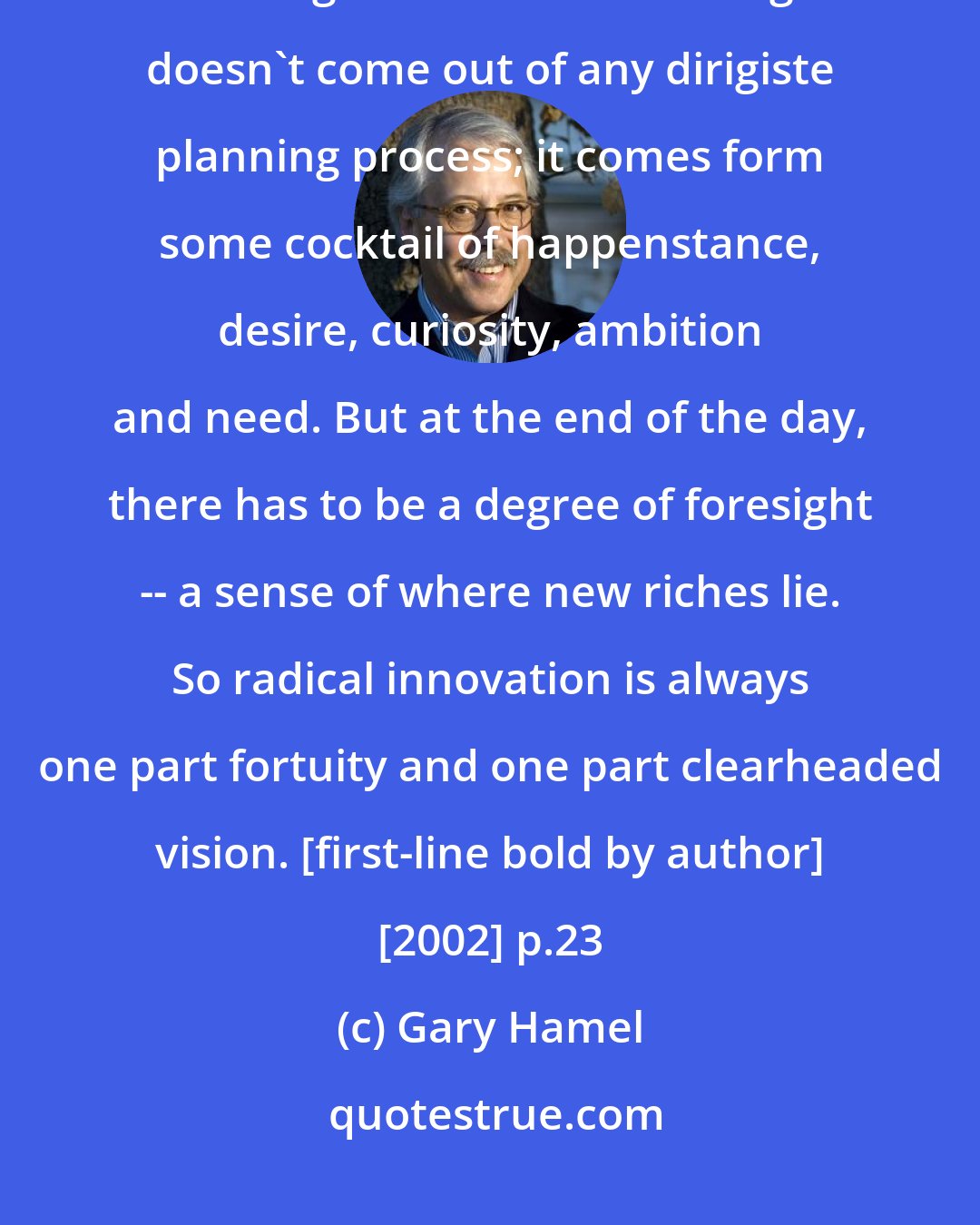 Gary Hamel: **New business concepts are always, always the product of lucky foresight.** That's right - the essential insight doesn't come out of any dirigiste planning process; it comes form some cocktail of happenstance, desire, curiosity, ambition and need. But at the end of the day, there has to be a degree of foresight -- a sense of where new riches lie. So radical innovation is always one part fortuity and one part clearheaded vision. [first-line bold by author] [2002] p.23