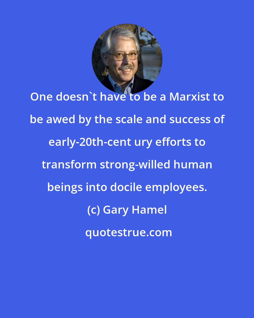 Gary Hamel: One doesn't have to be a Marxist to be awed by the scale and success of early-20th-cent ury efforts to transform strong-willed human beings into docile employees.