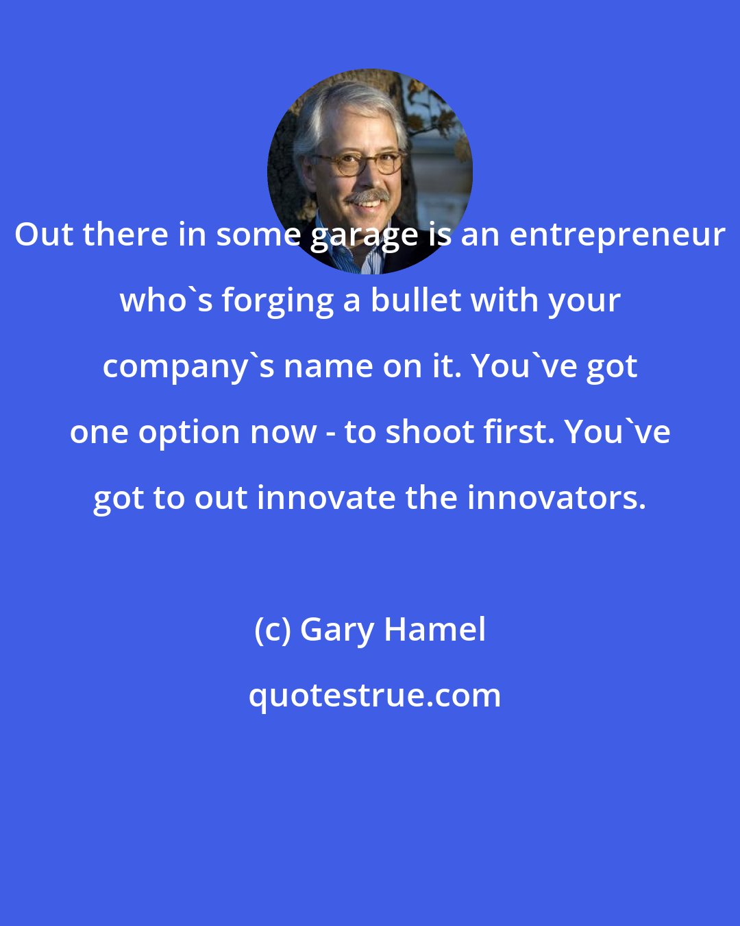 Gary Hamel: Out there in some garage is an entrepreneur who's forging a bullet with your company's name on it. You've got one option now - to shoot first. You've got to out innovate the innovators.