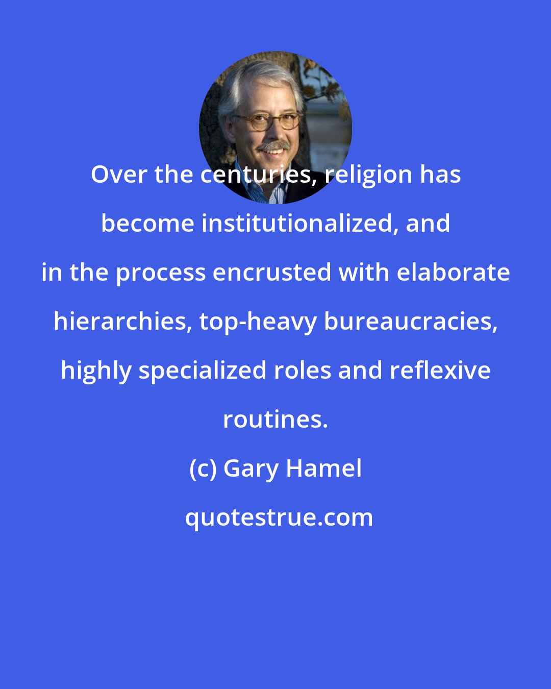 Gary Hamel: Over the centuries, religion has become institutionalized, and in the process encrusted with elaborate hierarchies, top-heavy bureaucracies, highly specialized roles and reflexive routines.