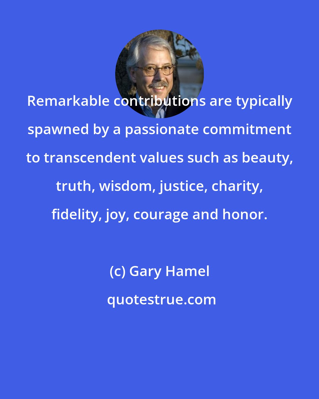 Gary Hamel: Remarkable contributions are typically spawned by a passionate commitment to transcendent values such as beauty, truth, wisdom, justice, charity, fidelity, joy, courage and honor.