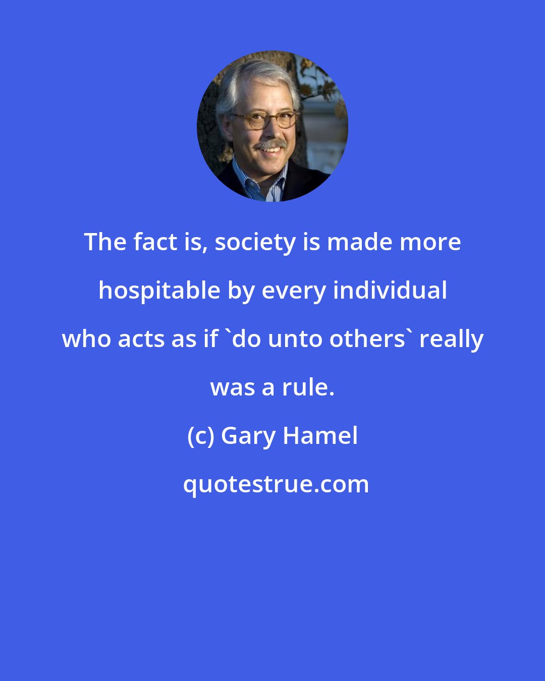 Gary Hamel: The fact is, society is made more hospitable by every individual who acts as if 'do unto others' really was a rule.