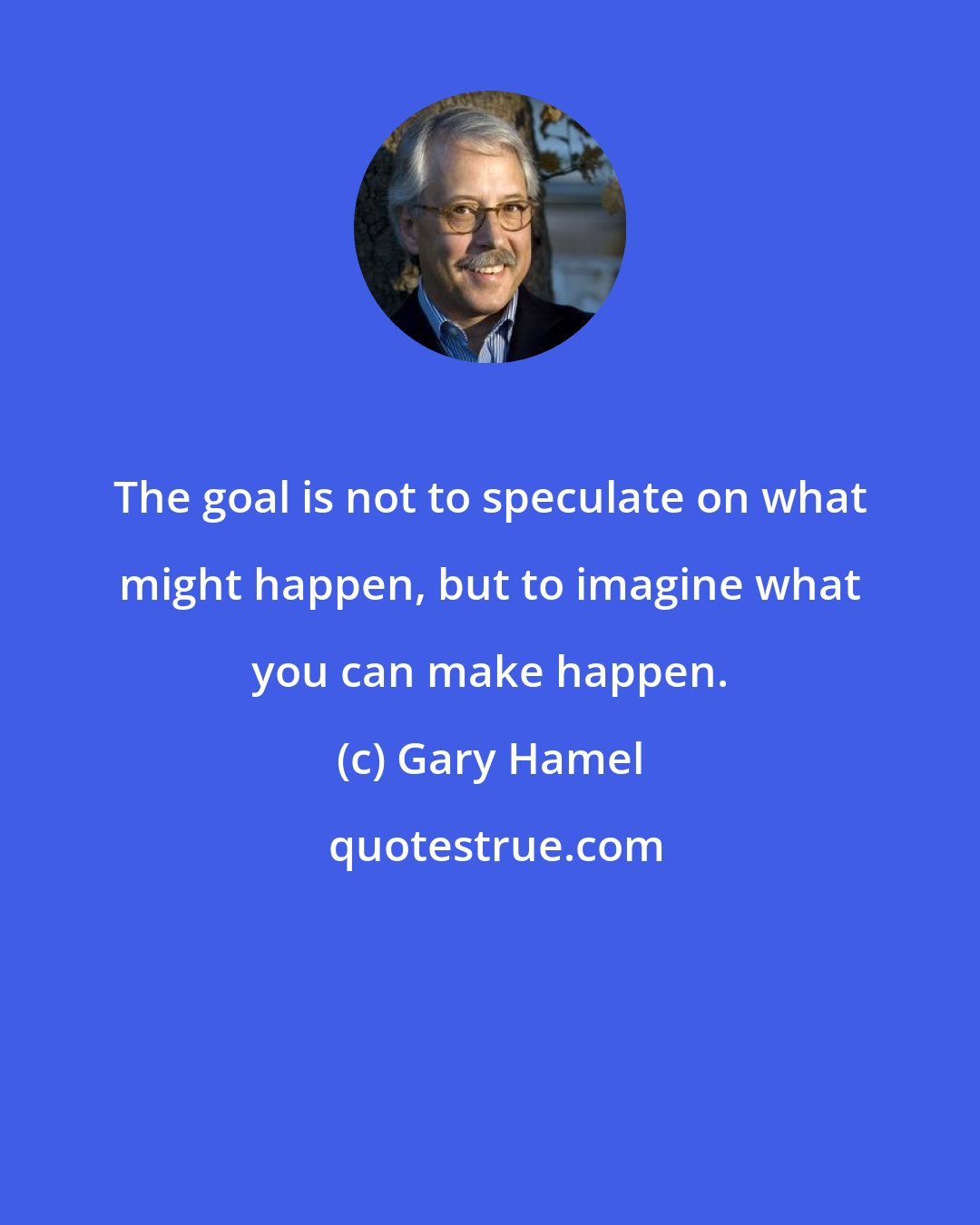 Gary Hamel: The goal is not to speculate on what might happen, but to imagine what you can make happen.