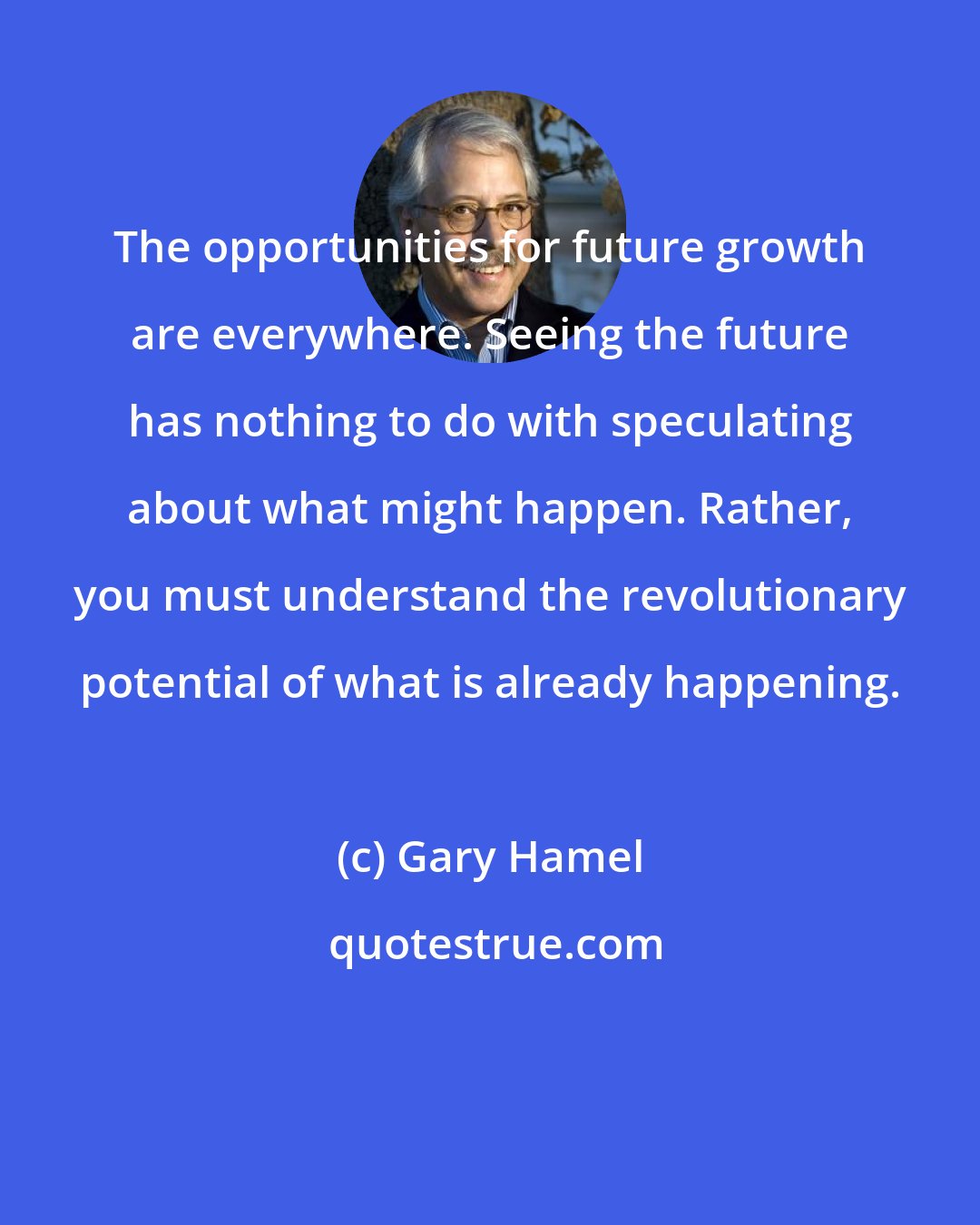 Gary Hamel: The opportunities for future growth are everywhere. Seeing the future has nothing to do with speculating about what might happen. Rather, you must understand the revolutionary potential of what is already happening.