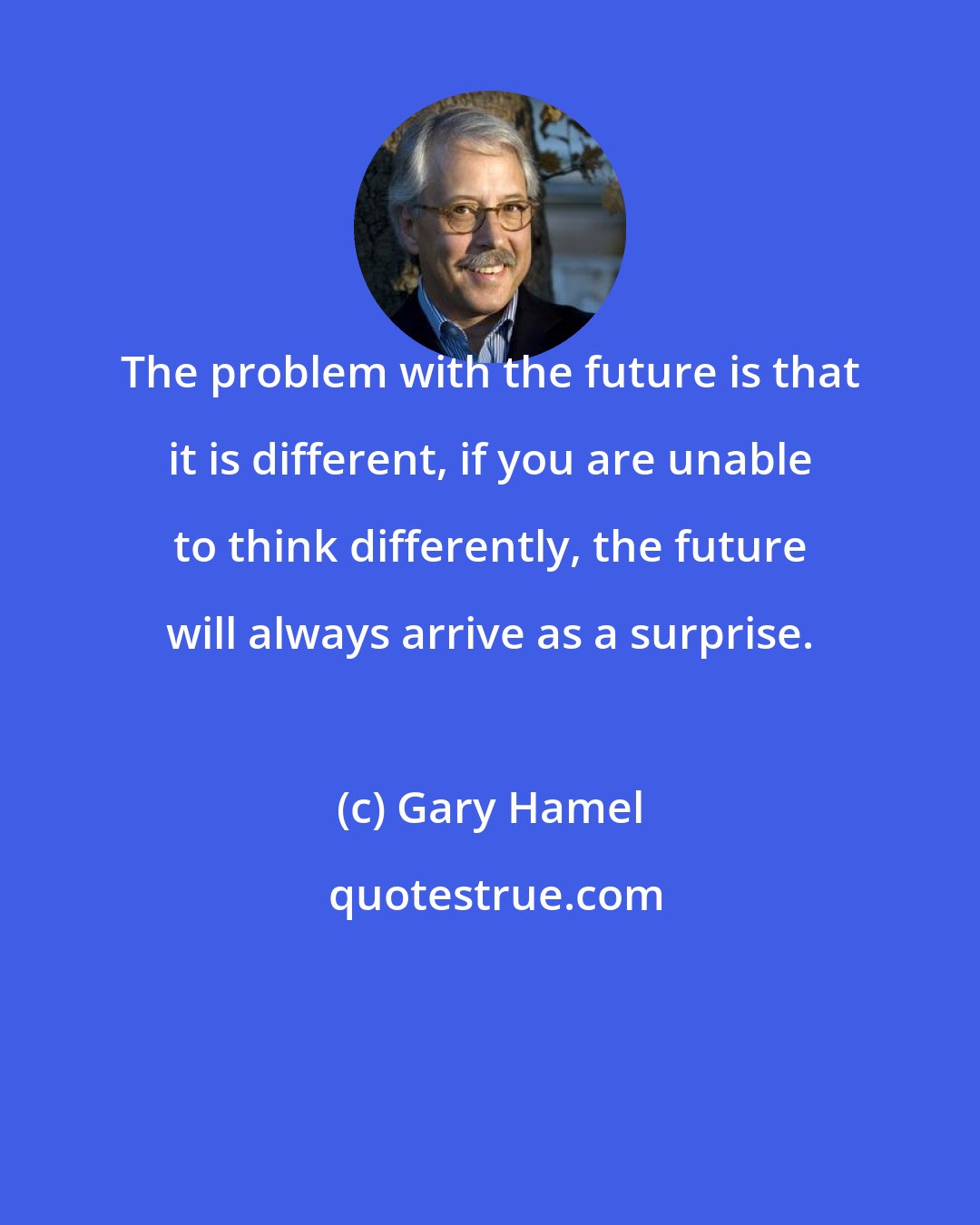 Gary Hamel: The problem with the future is that it is different, if you are unable to think differently, the future will always arrive as a surprise.