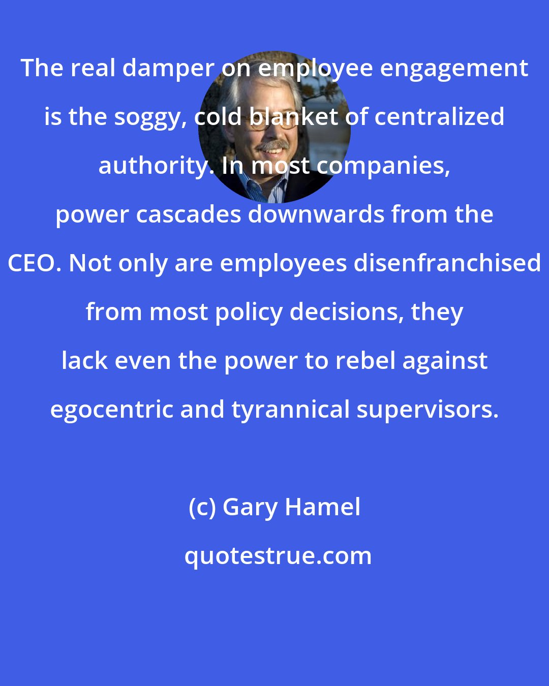 Gary Hamel: The real damper on employee engagement is the soggy, cold blanket of centralized authority. In most companies, power cascades downwards from the CEO. Not only are employees disenfranchised from most policy decisions, they lack even the power to rebel against egocentric and tyrannical supervisors.