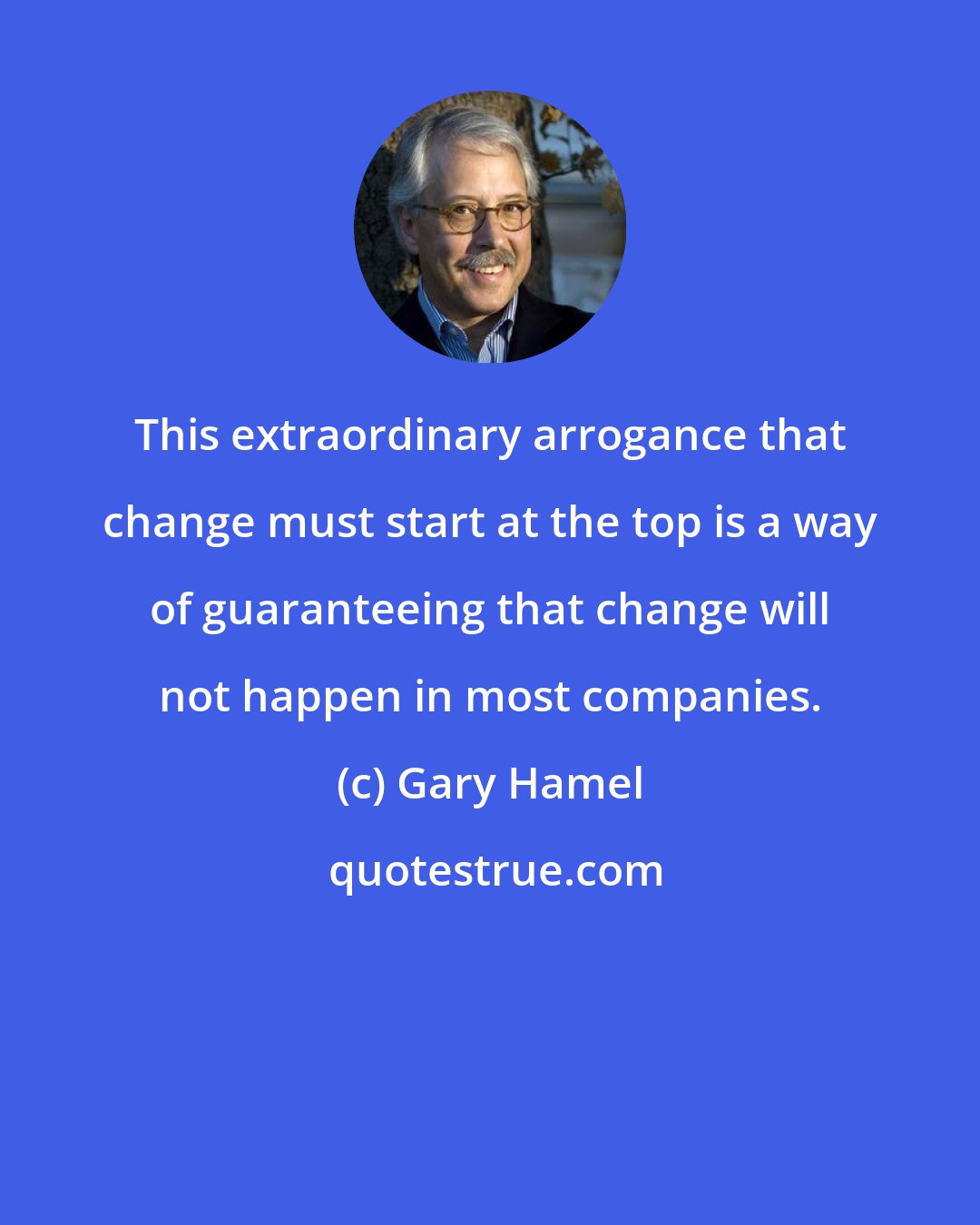 Gary Hamel: This extraordinary arrogance that change must start at the top is a way of guaranteeing that change will not happen in most companies.