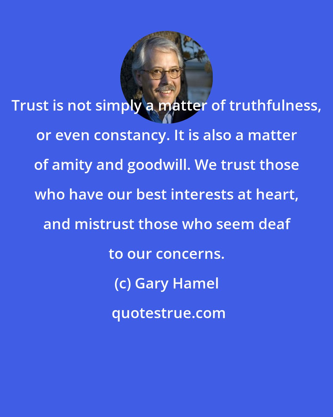 Gary Hamel: Trust is not simply a matter of truthfulness, or even constancy. It is also a matter of amity and goodwill. We trust those who have our best interests at heart, and mistrust those who seem deaf to our concerns.
