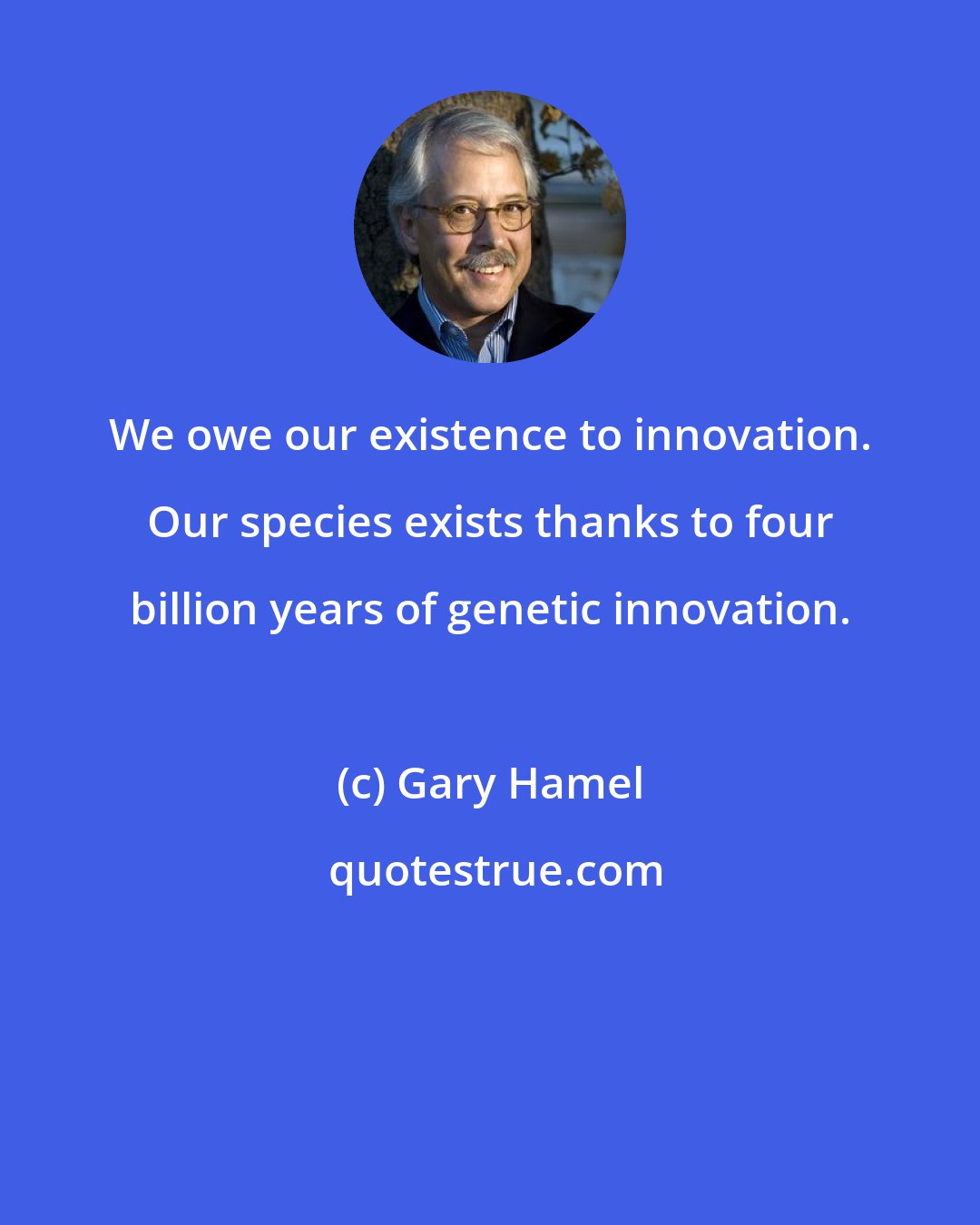 Gary Hamel: We owe our existence to innovation. Our species exists thanks to four billion years of genetic innovation.