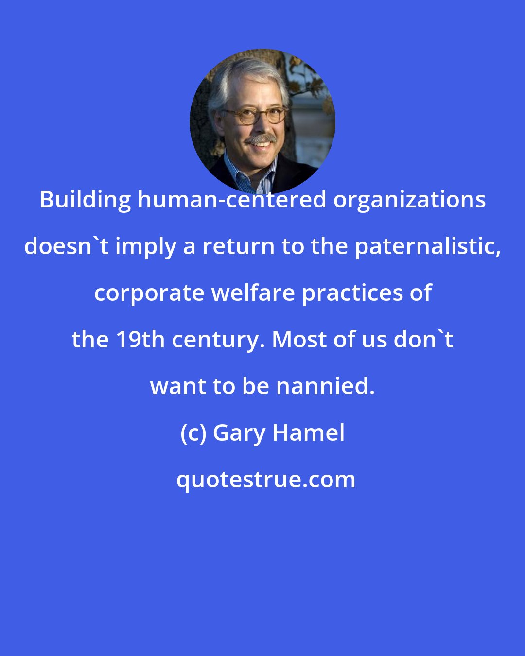 Gary Hamel: Building human-centered organizations doesn't imply a return to the paternalistic, corporate welfare practices of the 19th century. Most of us don't want to be nannied.