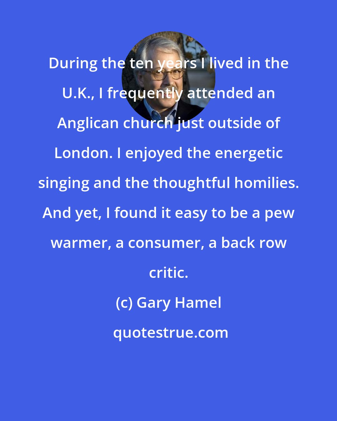 Gary Hamel: During the ten years I lived in the U.K., I frequently attended an Anglican church just outside of London. I enjoyed the energetic singing and the thoughtful homilies. And yet, I found it easy to be a pew warmer, a consumer, a back row critic.