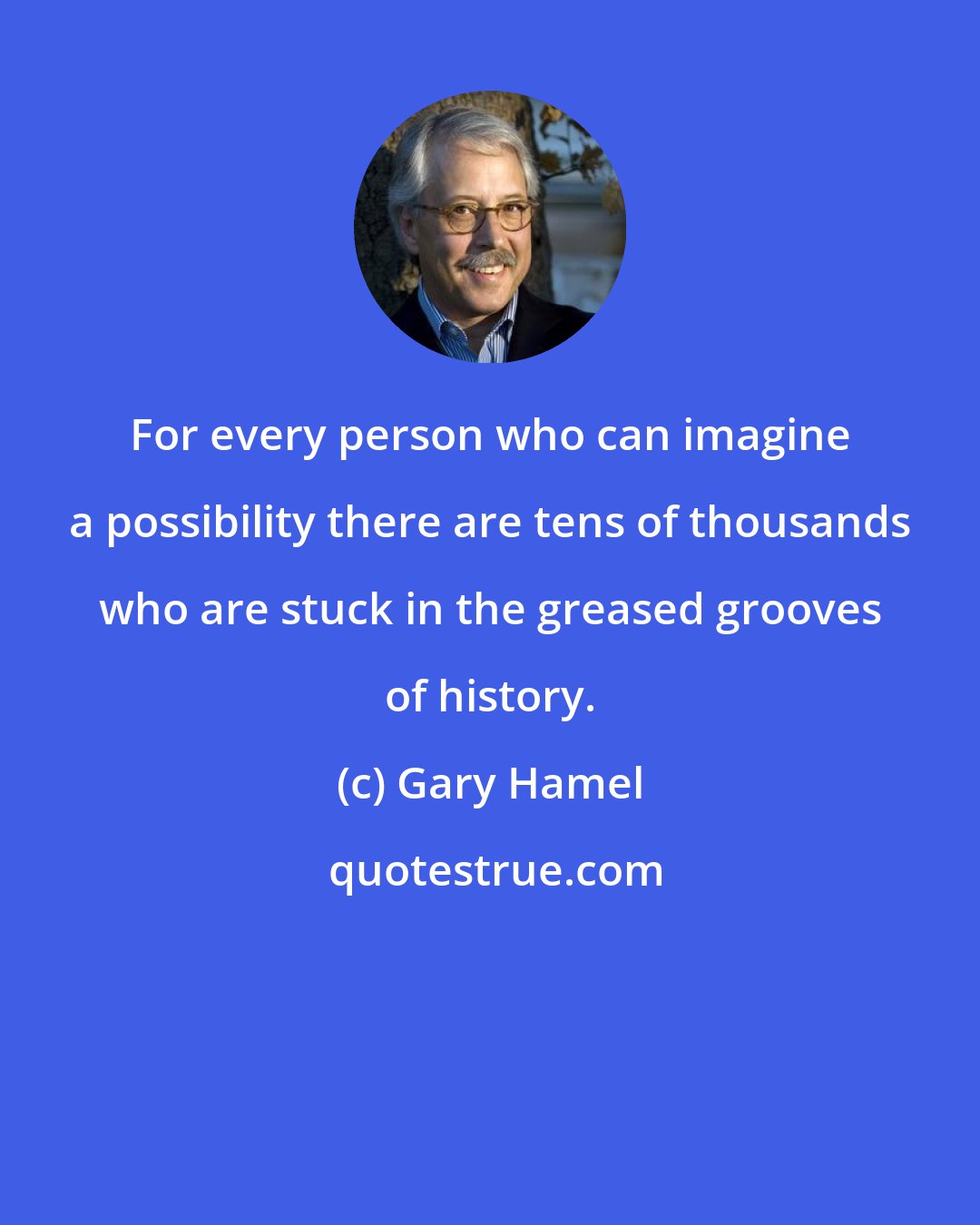 Gary Hamel: For every person who can imagine a possibility there are tens of thousands who are stuck in the greased grooves of history.