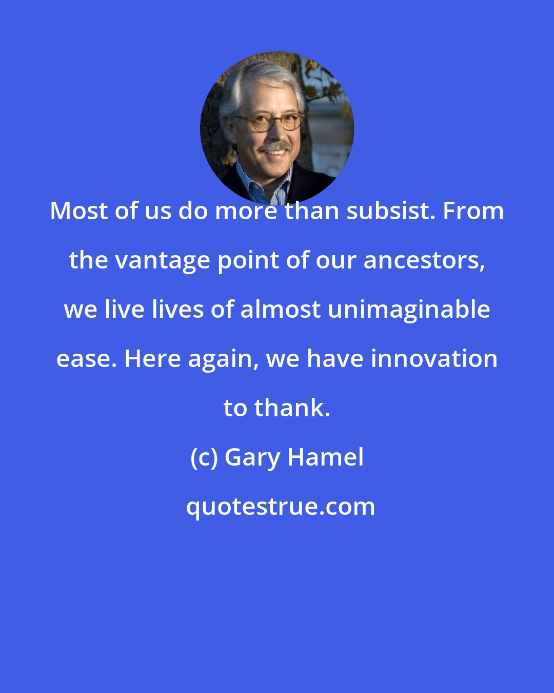 Gary Hamel: Most of us do more than subsist. From the vantage point of our ancestors, we live lives of almost unimaginable ease. Here again, we have innovation to thank.