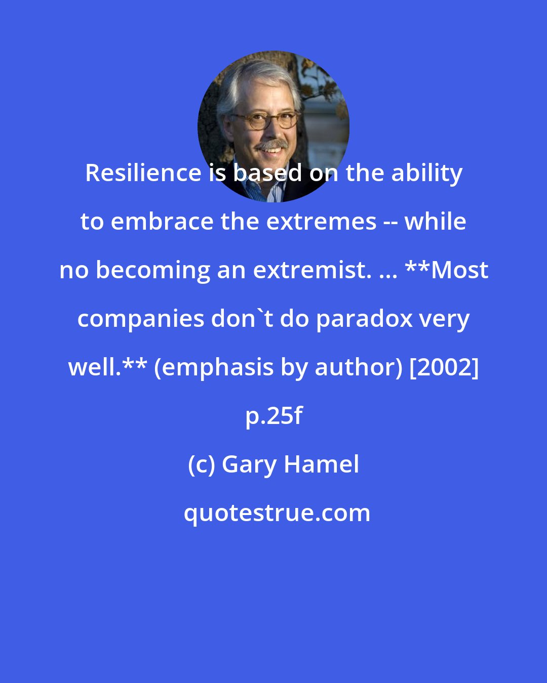 Gary Hamel: Resilience is based on the ability to embrace the extremes -- while no becoming an extremist. ... **Most companies don't do paradox very well.** (emphasis by author) [2002] p.25f