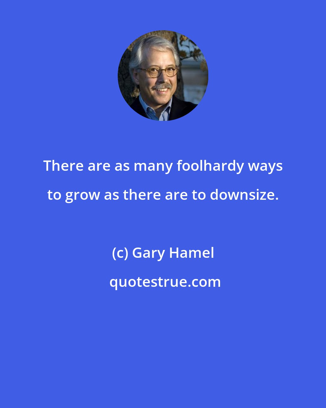 Gary Hamel: There are as many foolhardy ways to grow as there are to downsize.