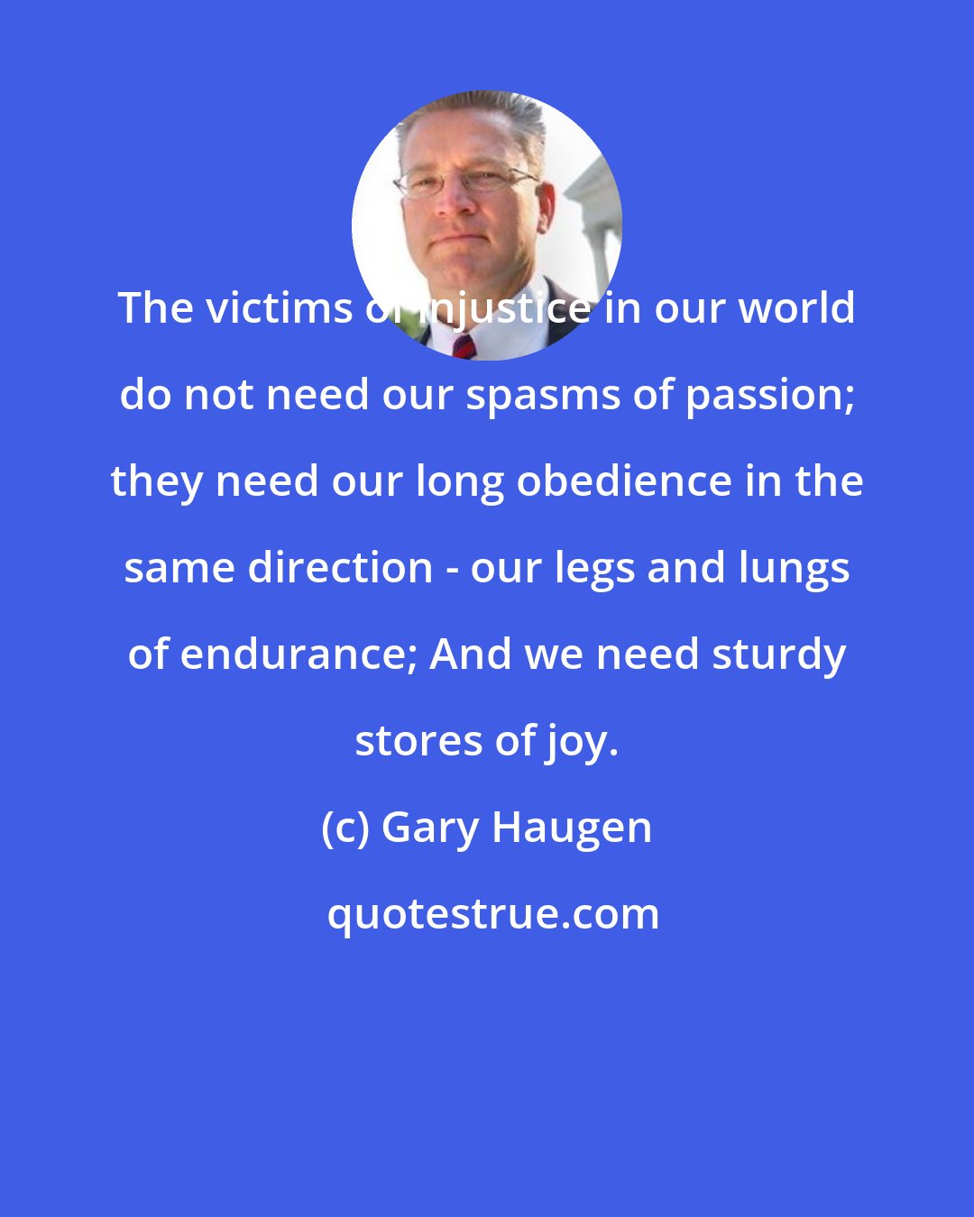 Gary Haugen: The victims of injustice in our world do not need our spasms of passion; they need our long obedience in the same direction - our legs and lungs of endurance; And we need sturdy stores of joy.