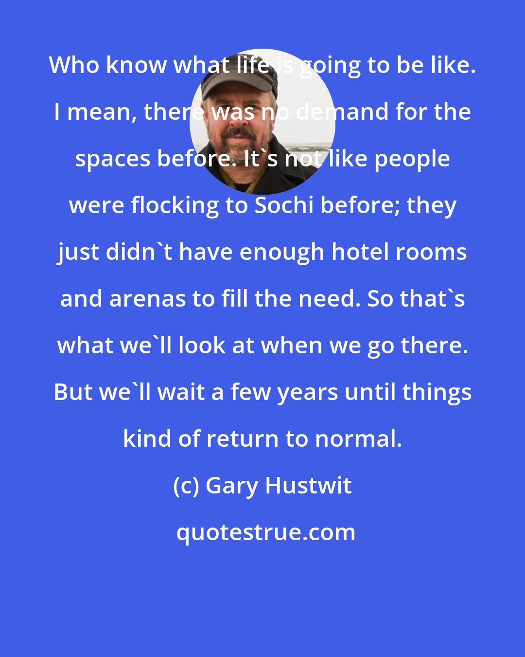 Gary Hustwit: Who know what life is going to be like. I mean, there was no demand for the spaces before. It's not like people were flocking to Sochi before; they just didn't have enough hotel rooms and arenas to fill the need. So that's what we'll look at when we go there. But we'll wait a few years until things kind of return to normal.