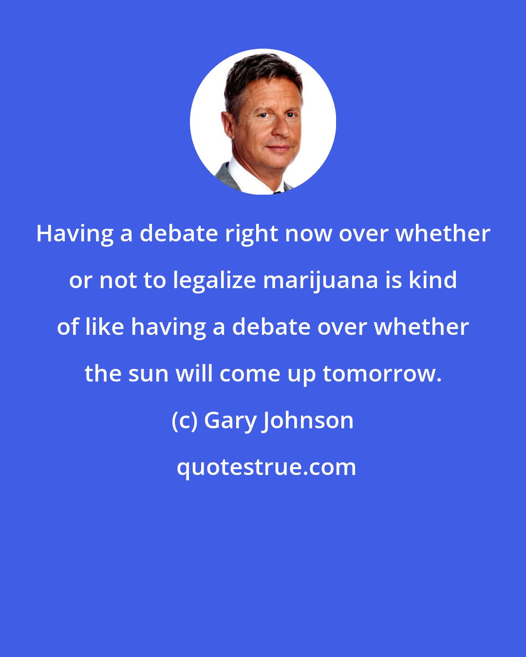Gary Johnson: Having a debate right now over whether or not to legalize marijuana is kind of like having a debate over whether the sun will come up tomorrow.