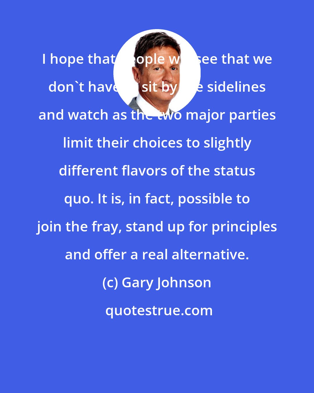 Gary Johnson: I hope that people will see that we don't have to sit by the sidelines and watch as the two major parties limit their choices to slightly different flavors of the status quo. It is, in fact, possible to join the fray, stand up for principles and offer a real alternative.