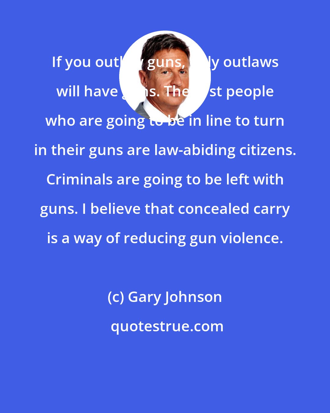 Gary Johnson: If you outlaw guns, only outlaws will have guns. The first people who are going to be in line to turn in their guns are law-abiding citizens. Criminals are going to be left with guns. I believe that concealed carry is a way of reducing gun violence.
