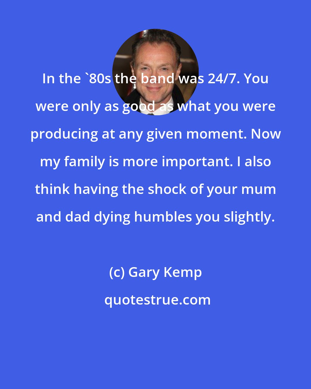 Gary Kemp: In the '80s the band was 24/7. You were only as good as what you were producing at any given moment. Now my family is more important. I also think having the shock of your mum and dad dying humbles you slightly.