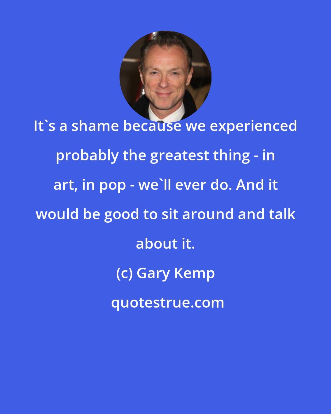 Gary Kemp: It's a shame because we experienced probably the greatest thing - in art, in pop - we'll ever do. And it would be good to sit around and talk about it.