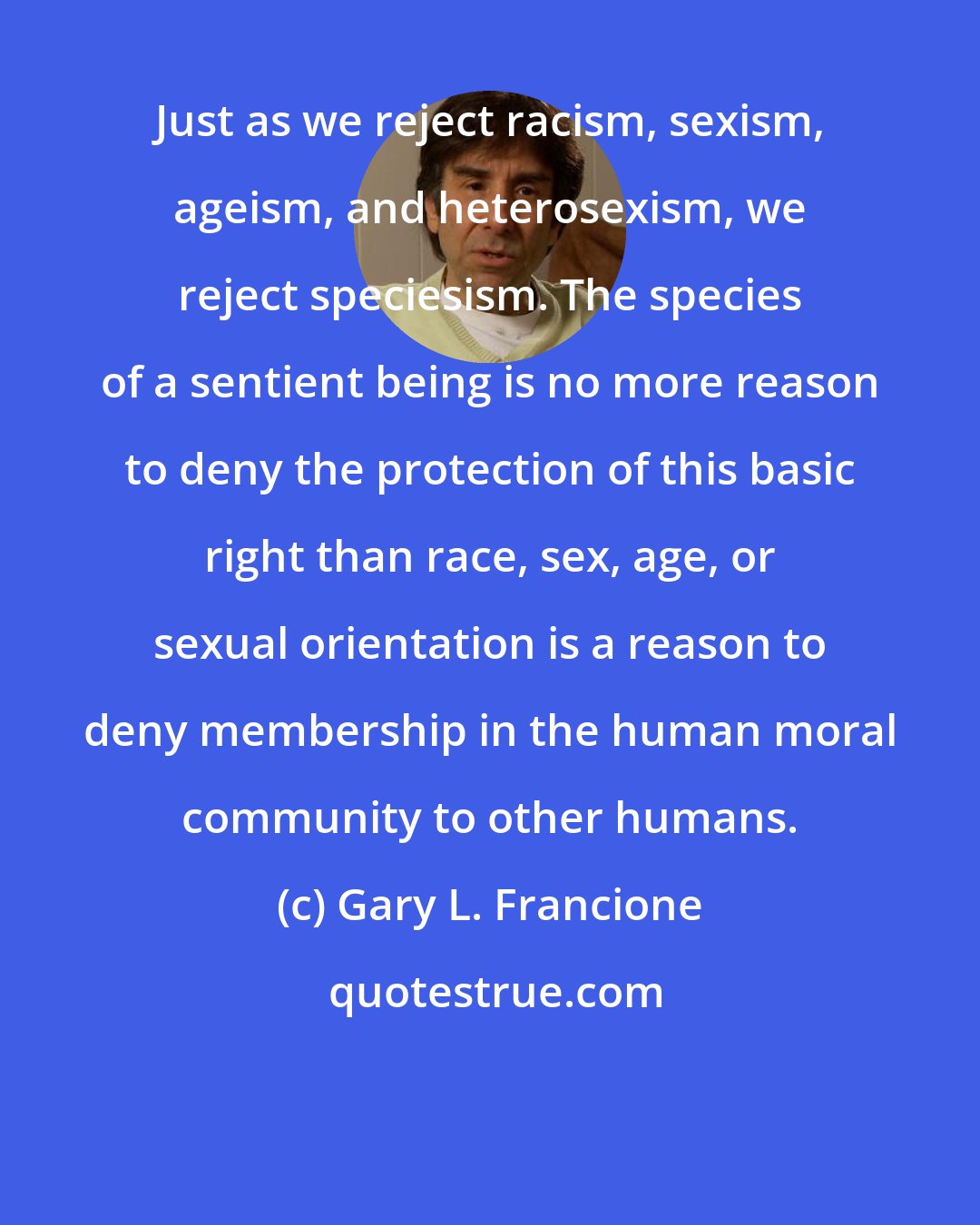 Gary L. Francione: Just as we reject racism, sexism, ageism, and heterosexism, we reject speciesism. The species of a sentient being is no more reason to deny the protection of this basic right than race, sex, age, or sexual orientation is a reason to deny membership in the human moral community to other humans.