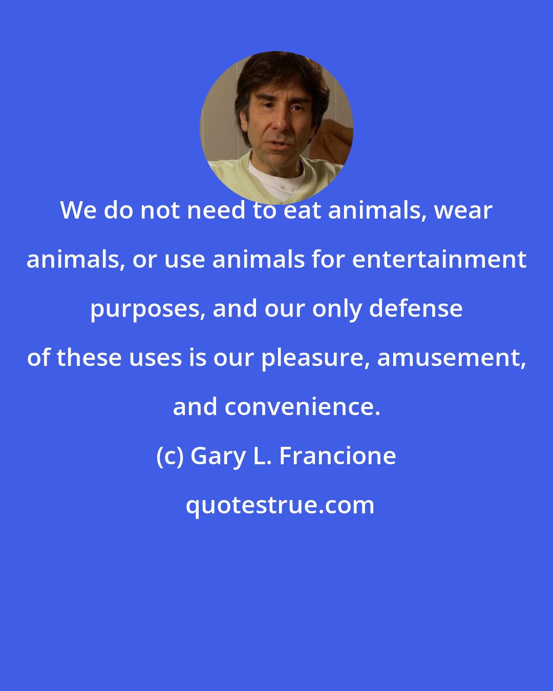 Gary L. Francione: We do not need to eat animals, wear animals, or use animals for entertainment purposes, and our only defense of these uses is our pleasure, amusement, and convenience.
