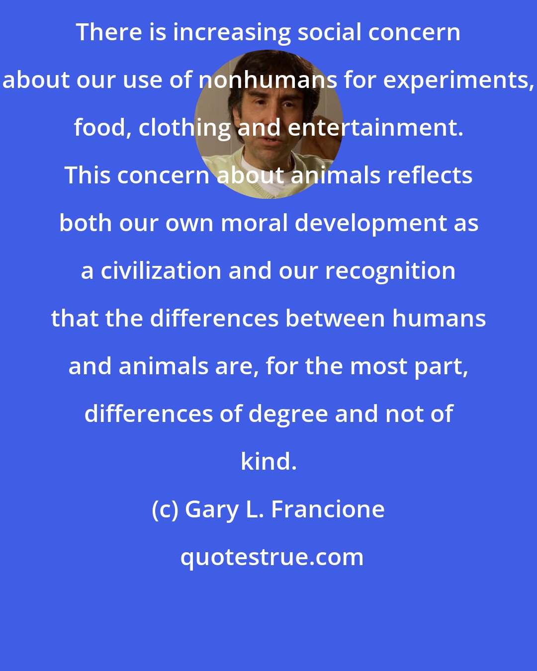 Gary L. Francione: There is increasing social concern about our use of nonhumans for experiments, food, clothing and entertainment. This concern about animals reflects both our own moral development as a civilization and our recognition that the differences between humans and animals are, for the most part, differences of degree and not of kind.