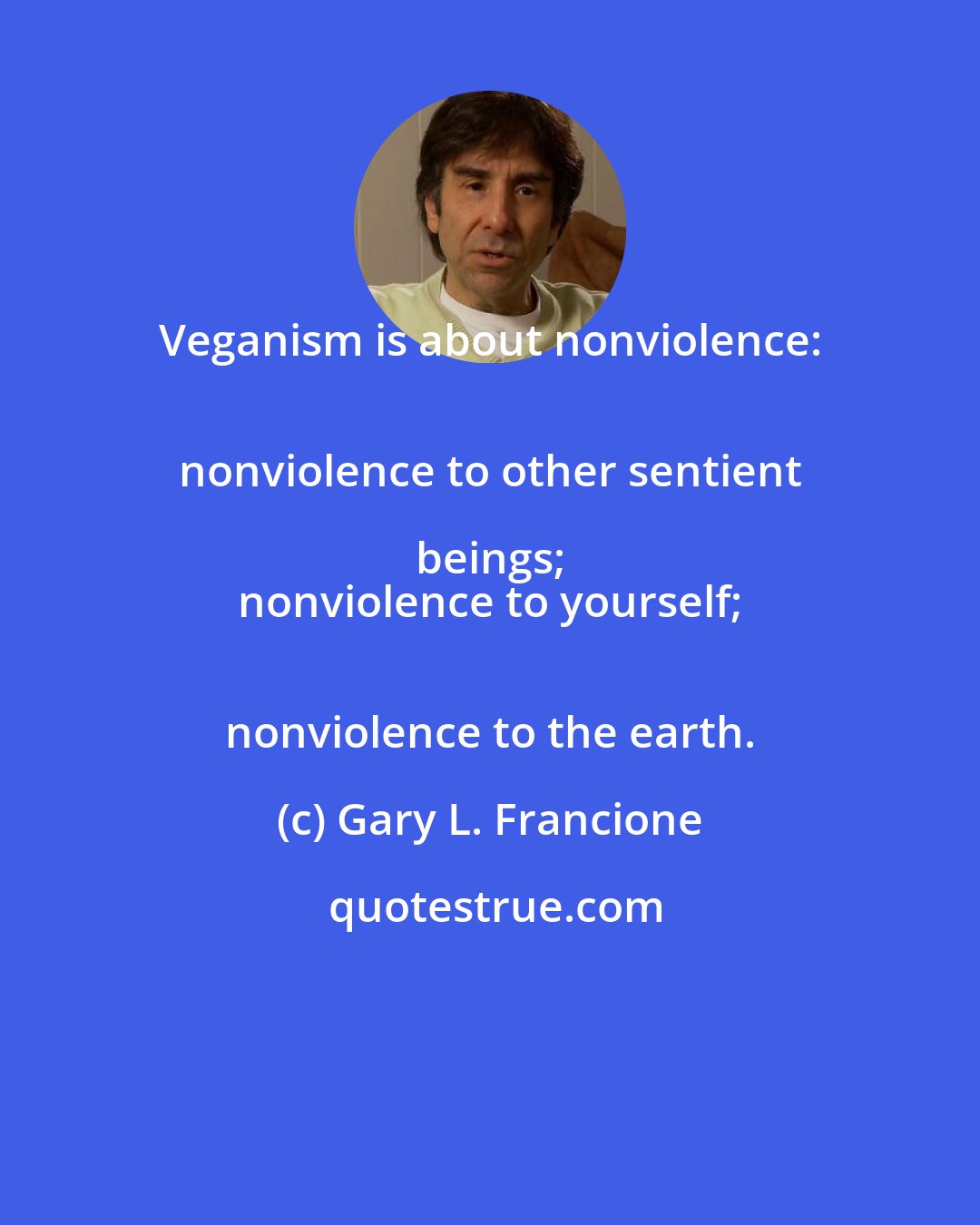 Gary L. Francione: Veganism is about nonviolence: 
 nonviolence to other sentient beings; 
 nonviolence to yourself; 
 nonviolence to the earth.
