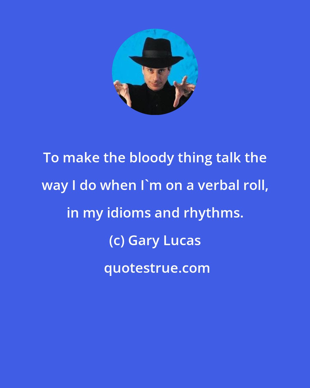 Gary Lucas: To make the bloody thing talk the way I do when I'm on a verbal roll, in my idioms and rhythms.