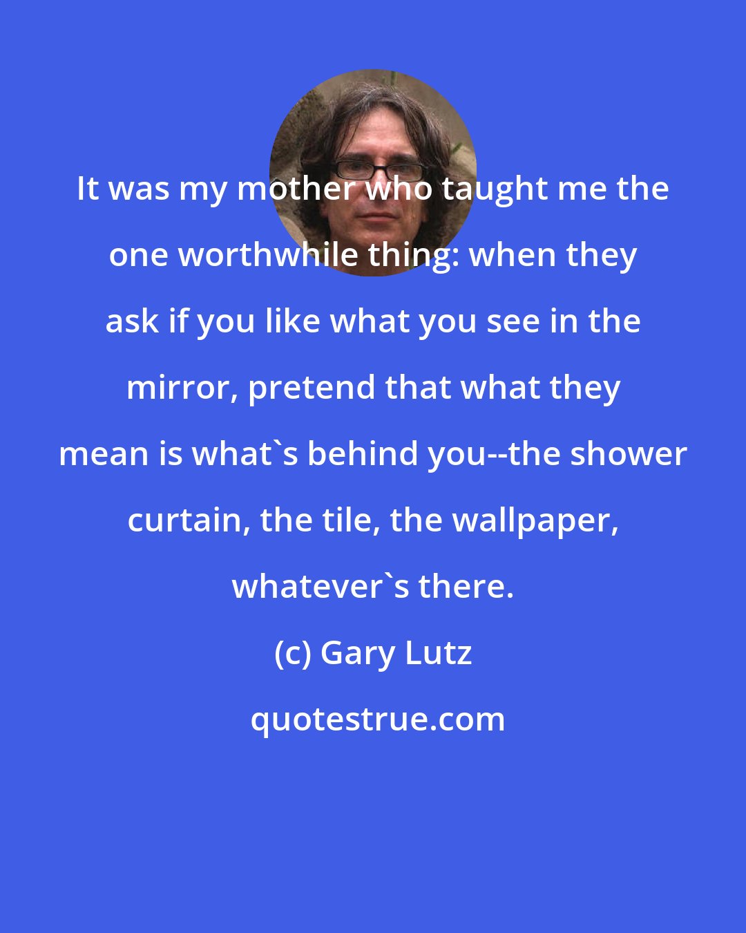Gary Lutz: It was my mother who taught me the one worthwhile thing: when they ask if you like what you see in the mirror, pretend that what they mean is what's behind you--the shower curtain, the tile, the wallpaper, whatever's there.