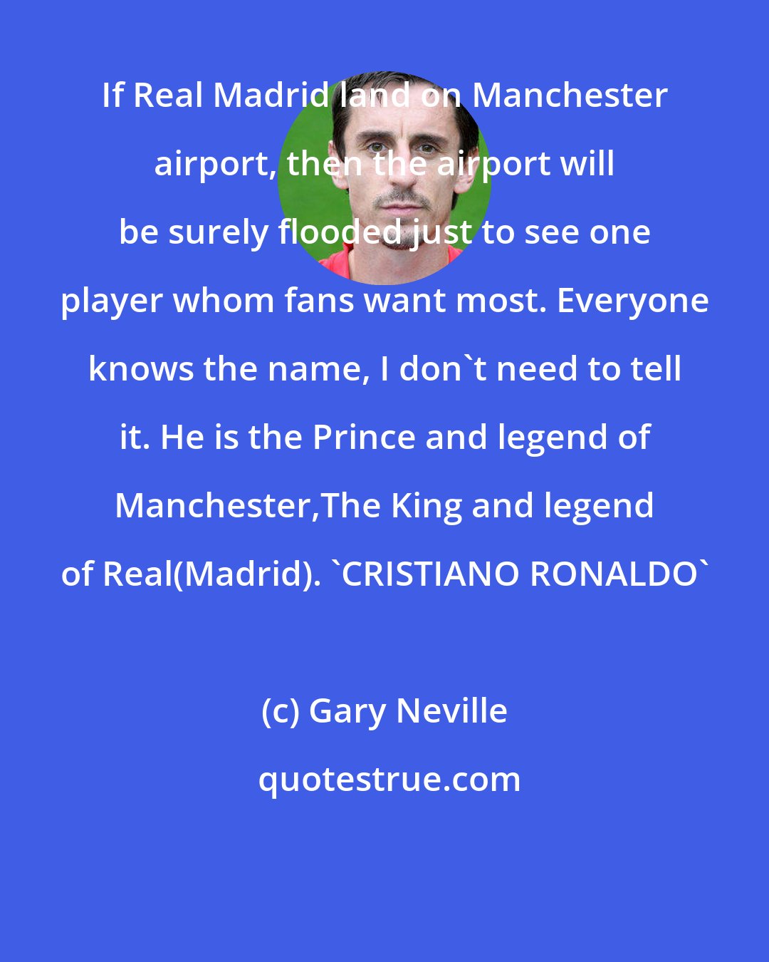 Gary Neville: If Real Madrid land on Manchester airport, then the airport will be surely flooded just to see one player whom fans want most. Everyone knows the name, I don't need to tell it. He is the Prince and legend of Manchester,The King and legend of Real(Madrid). 'CRISTIANO RONALDO'