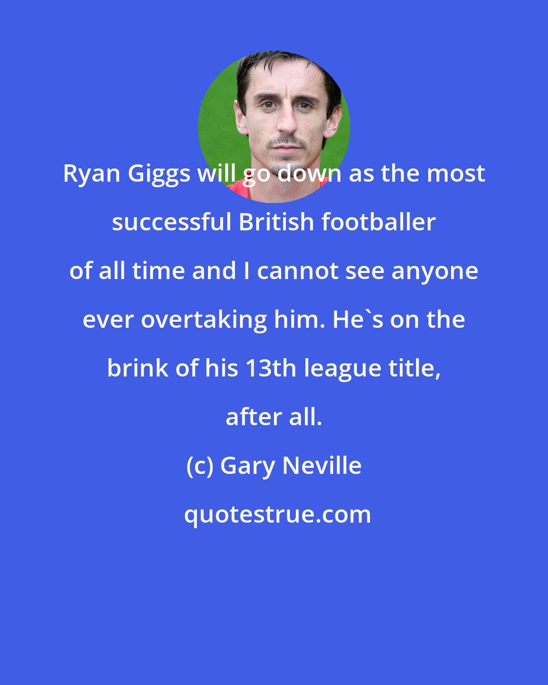 Gary Neville: Ryan Giggs will go down as the most successful British footballer of all time and I cannot see anyone ever overtaking him. He's on the brink of his 13th league title, after all.