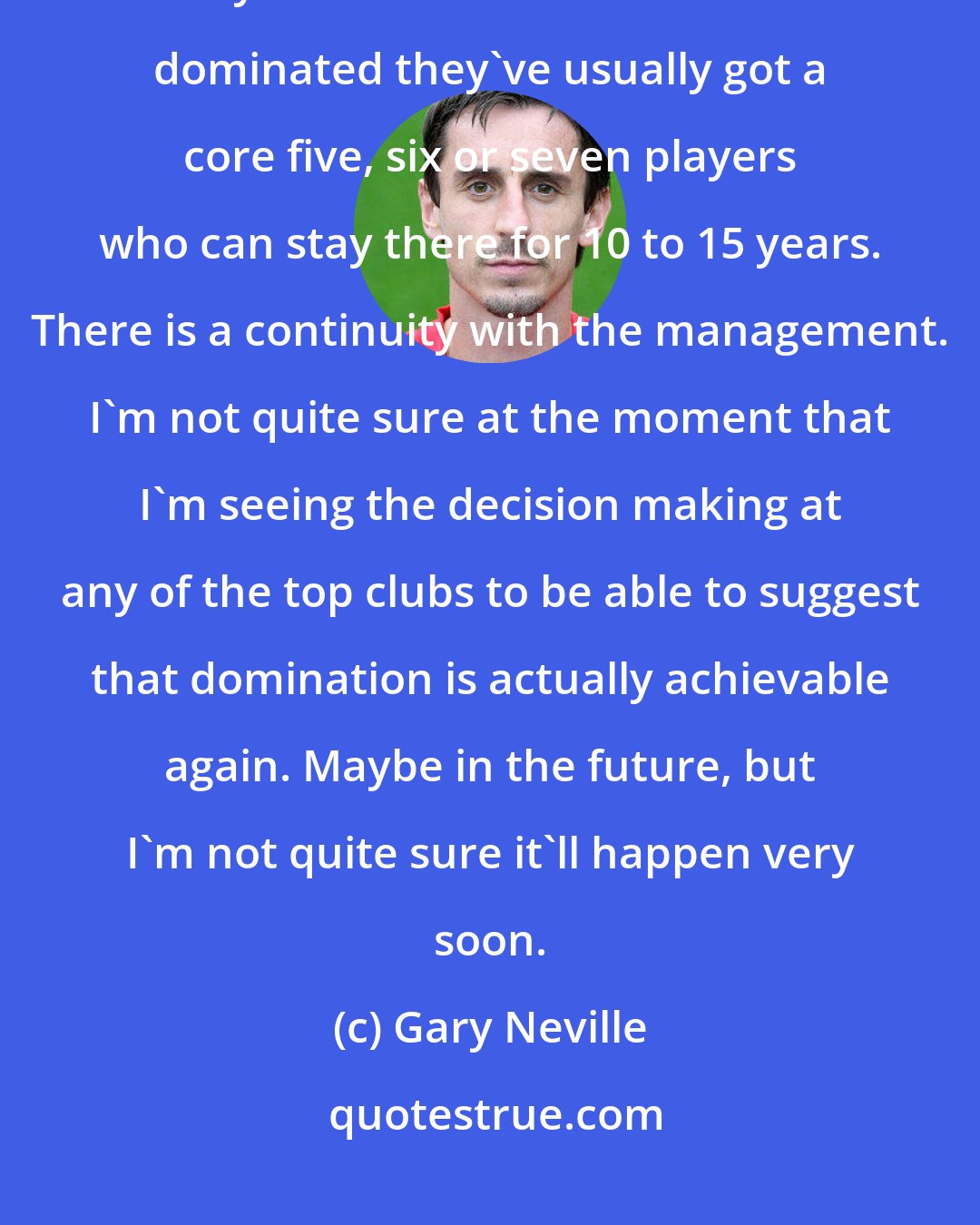 Gary Neville: Will any club dominate again? Are any club set up to dominate again? When you look at the clubs that have dominated they've usually got a core five, six or seven players who can stay there for 10 to 15 years. There is a continuity with the management. I'm not quite sure at the moment that I'm seeing the decision making at any of the top clubs to be able to suggest that domination is actually achievable again. Maybe in the future, but I'm not quite sure it'll happen very soon.