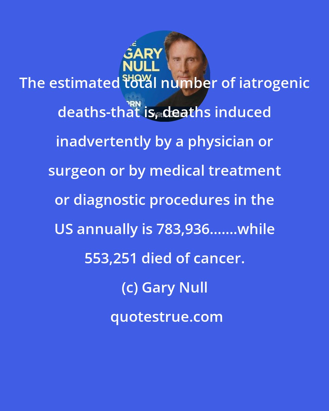 Gary Null: The estimated total number of iatrogenic deaths-that is, deaths induced inadvertently by a physician or surgeon or by medical treatment or diagnostic procedures in the US annually is 783,936.......while 553,251 died of cancer.
