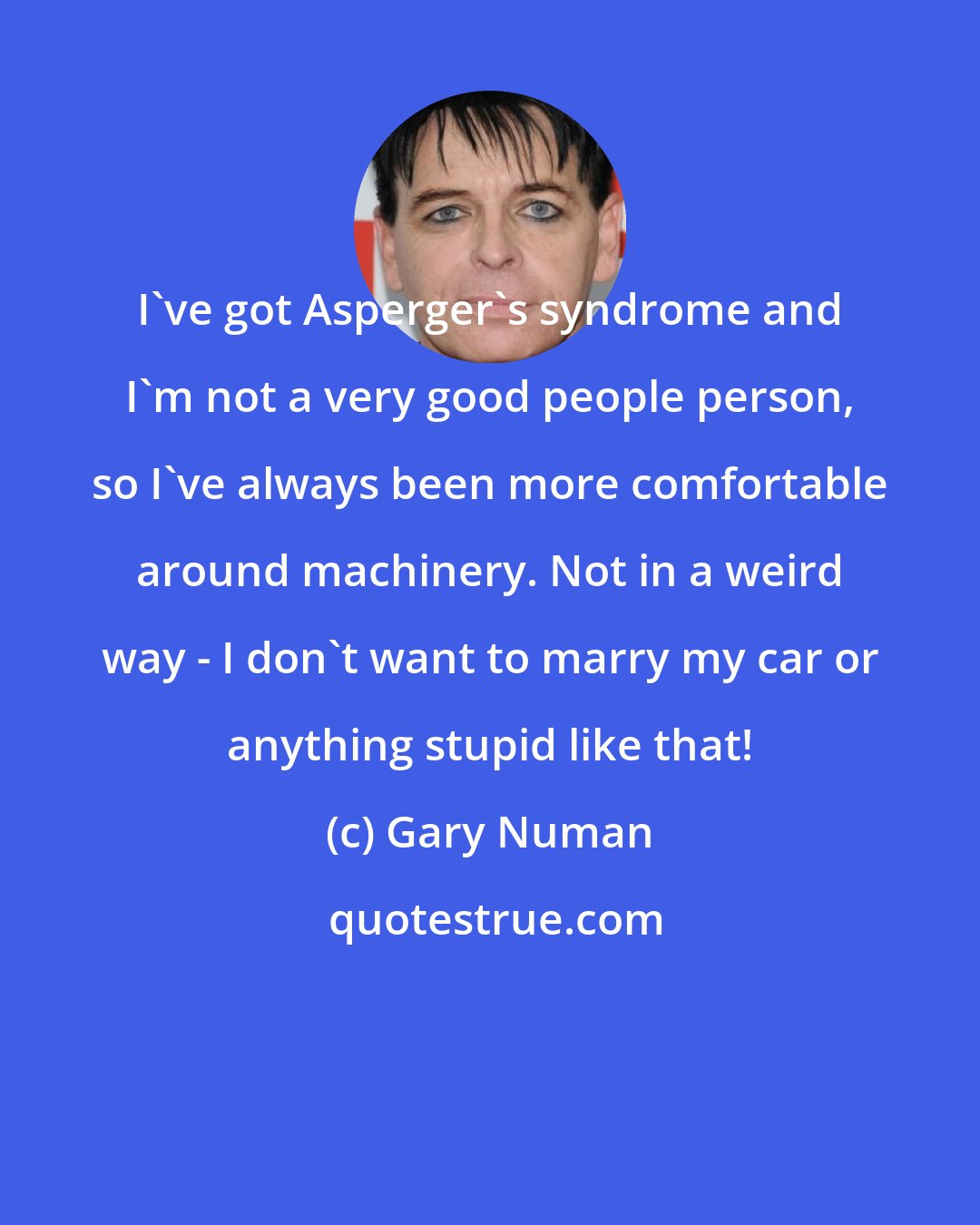 Gary Numan: I've got Asperger's syndrome and I'm not a very good people person, so I've always been more comfortable around machinery. Not in a weird way - I don't want to marry my car or anything stupid like that!