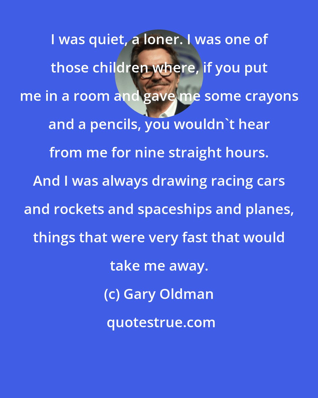 Gary Oldman: I was quiet, a loner. I was one of those children where, if you put me in a room and gave me some crayons and a pencils, you wouldn't hear from me for nine straight hours. And I was always drawing racing cars and rockets and spaceships and planes, things that were very fast that would take me away.