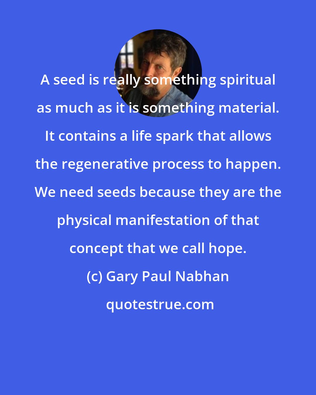 Gary Paul Nabhan: A seed is really something spiritual as much as it is something material. It contains a life spark that allows the regenerative process to happen. We need seeds because they are the physical manifestation of that concept that we call hope.