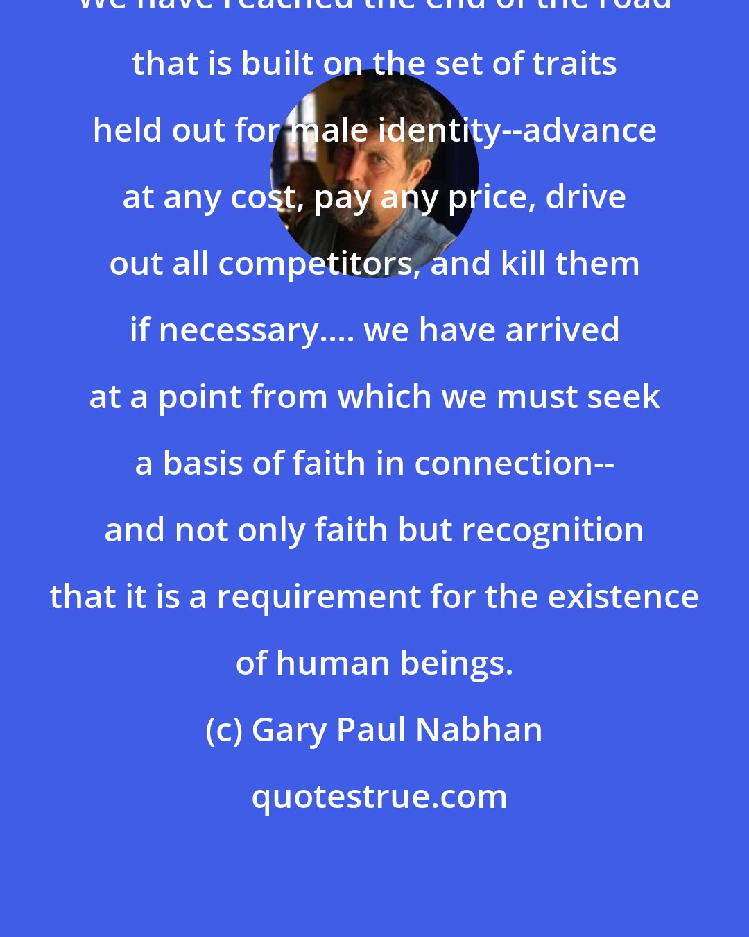 Gary Paul Nabhan: We have reached the end of the road that is built on the set of traits held out for male identity--advance at any cost, pay any price, drive out all competitors, and kill them if necessary.... we have arrived at a point from which we must seek a basis of faith in connection-- and not only faith but recognition that it is a requirement for the existence of human beings.