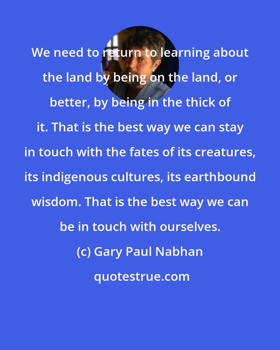 Gary Paul Nabhan: We need to return to learning about the land by being on the land, or better, by being in the thick of it. That is the best way we can stay in touch with the fates of its creatures, its indigenous cultures, its earthbound wisdom. That is the best way we can be in touch with ourselves.