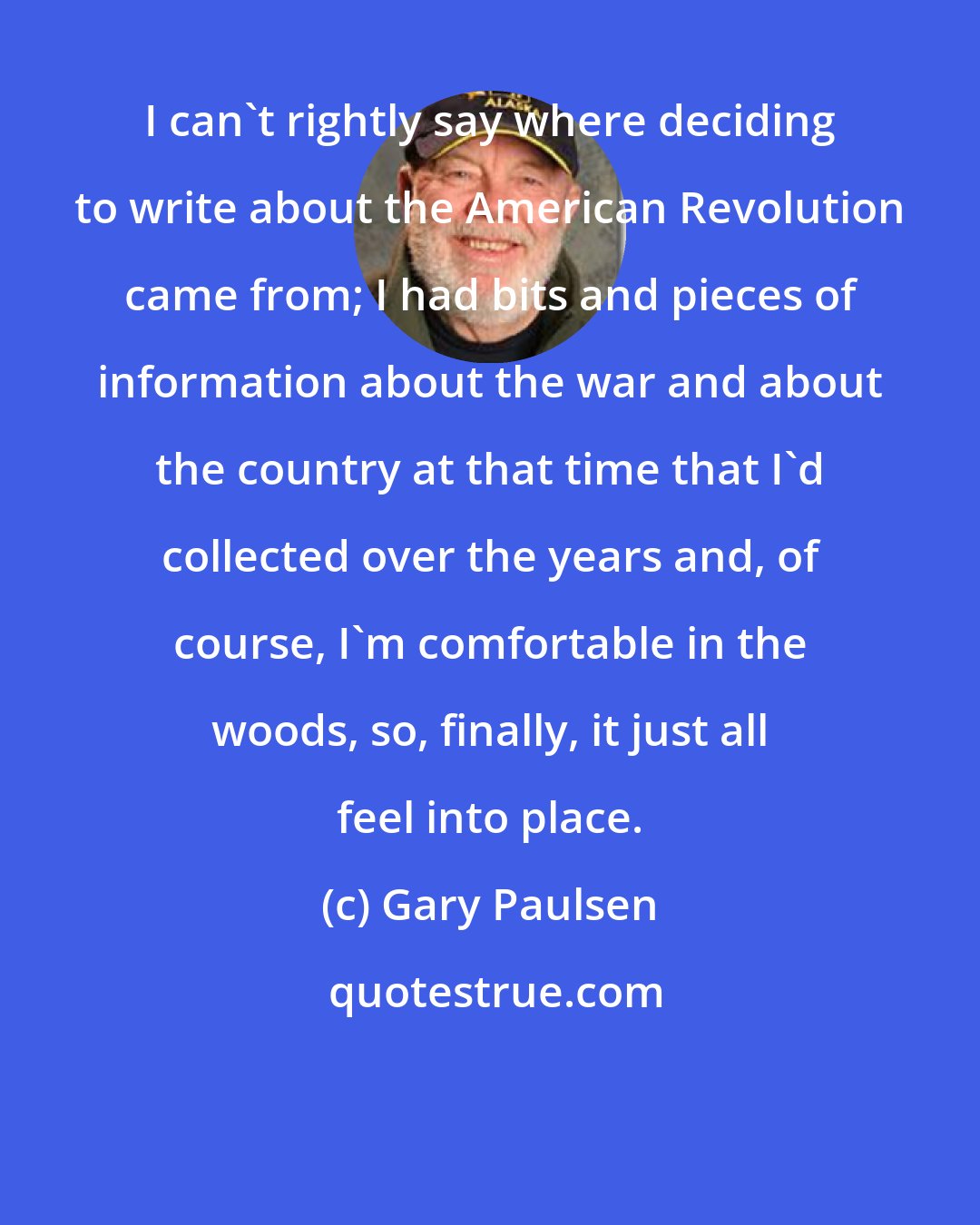 Gary Paulsen: I can't rightly say where deciding to write about the American Revolution came from; I had bits and pieces of information about the war and about the country at that time that I'd collected over the years and, of course, I'm comfortable in the woods, so, finally, it just all feel into place.