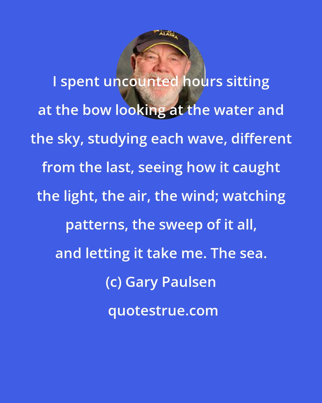 Gary Paulsen: I spent uncounted hours sitting at the bow looking at the water and the sky, studying each wave, different from the last, seeing how it caught the light, the air, the wind; watching patterns, the sweep of it all, and letting it take me. The sea.