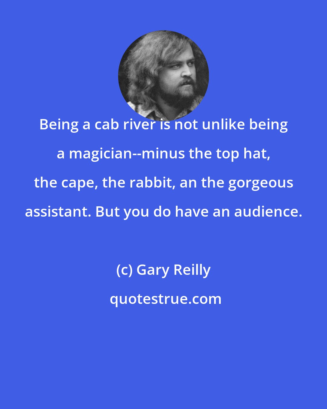 Gary Reilly: Being a cab river is not unlike being a magician--minus the top hat, the cape, the rabbit, an the gorgeous assistant. But you do have an audience.