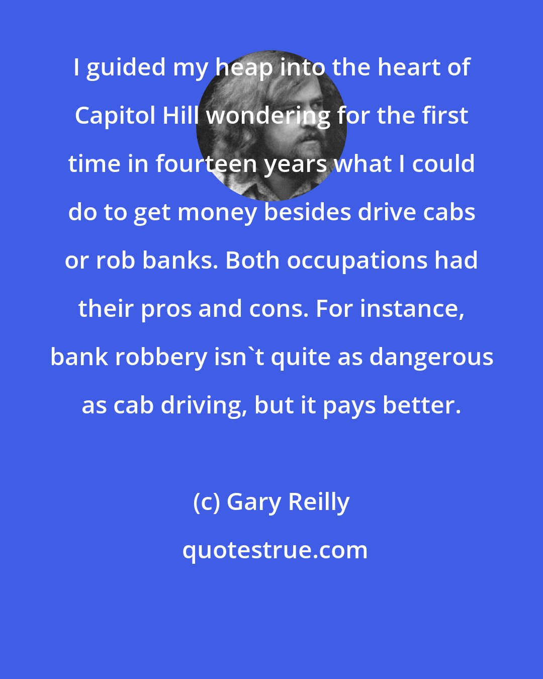 Gary Reilly: I guided my heap into the heart of Capitol Hill wondering for the first time in fourteen years what I could do to get money besides drive cabs or rob banks. Both occupations had their pros and cons. For instance, bank robbery isn't quite as dangerous as cab driving, but it pays better.